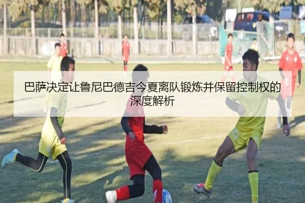 巴萨决定让鲁尼巴德吉今夏离队锻炼并保留控制权的深度解析